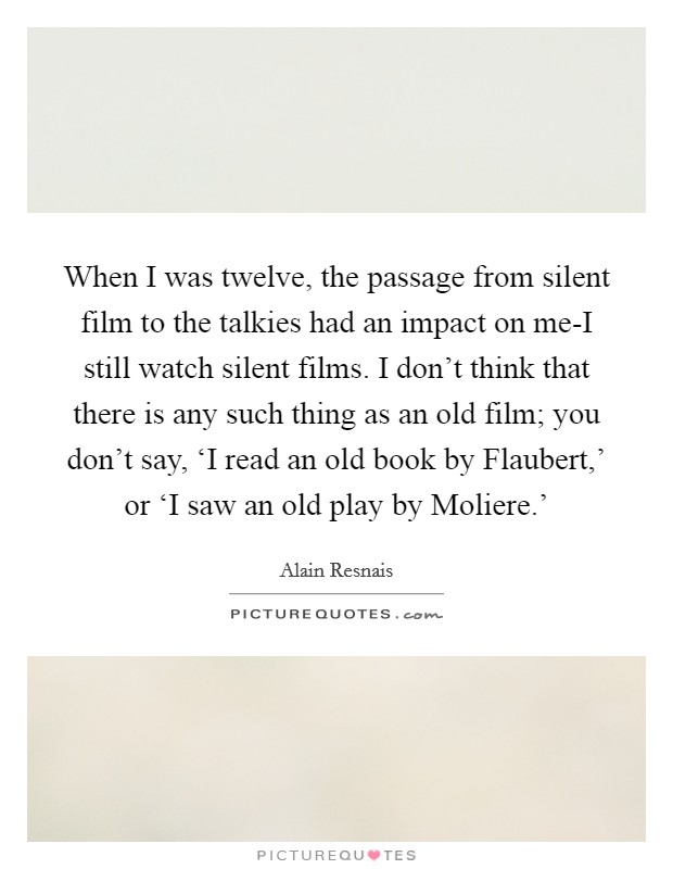 When I was twelve, the passage from silent film to the talkies had an impact on me-I still watch silent films. I don't think that there is any such thing as an old film; you don't say, ‘I read an old book by Flaubert,' or ‘I saw an old play by Moliere.' Picture Quote #1