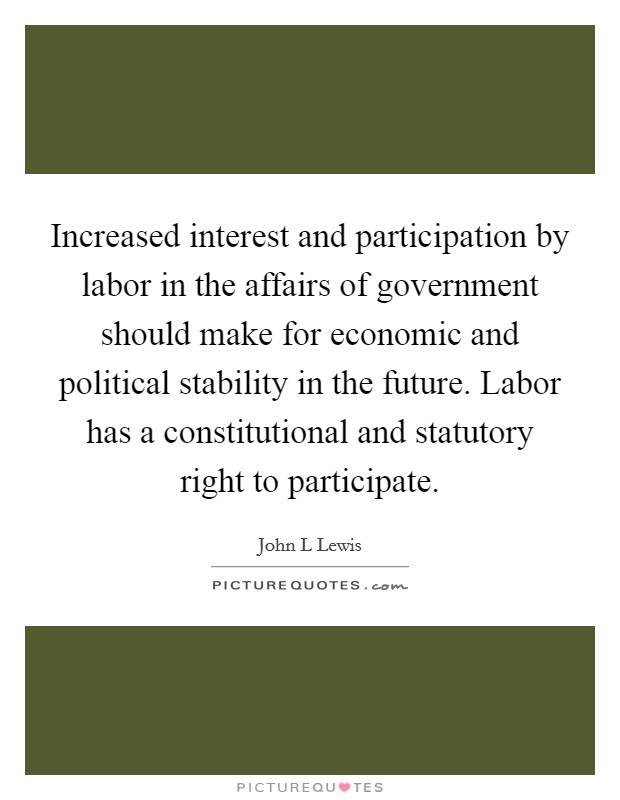 Increased interest and participation by labor in the affairs of government should make for economic and political stability in the future. Labor has a constitutional and statutory right to participate Picture Quote #1