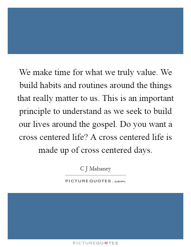 We make time for what we truly value. We build habits and routines around the things that really matter to us. This is an important principle to understand as we seek to build our lives around the gospel. Do you want a cross centered life? A cross centered life is made up of cross centered days Picture Quote #1