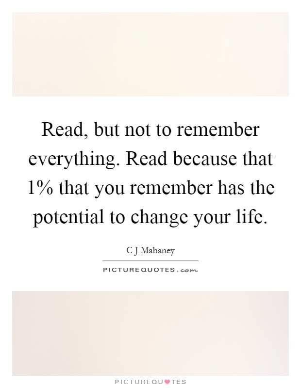 Read, but not to remember everything. Read because that 1% that you remember has the potential to change your life Picture Quote #1