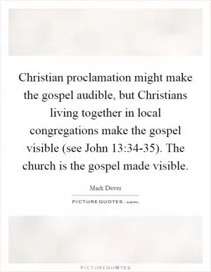 Christian proclamation might make the gospel audible, but Christians living together in local congregations make the gospel visible (see John 13:34-35). The church is the gospel made visible Picture Quote #1