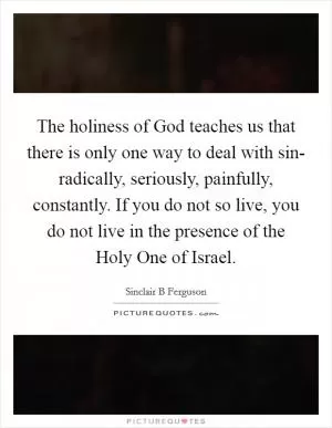 The holiness of God teaches us that there is only one way to deal with sin- radically, seriously, painfully, constantly. If you do not so live, you do not live in the presence of the Holy One of Israel Picture Quote #1