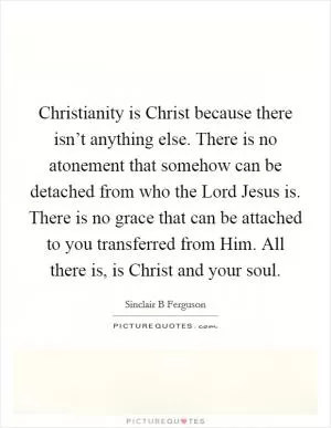 Christianity is Christ because there isn’t anything else. There is no atonement that somehow can be detached from who the Lord Jesus is. There is no grace that can be attached to you transferred from Him. All there is, is Christ and your soul Picture Quote #1