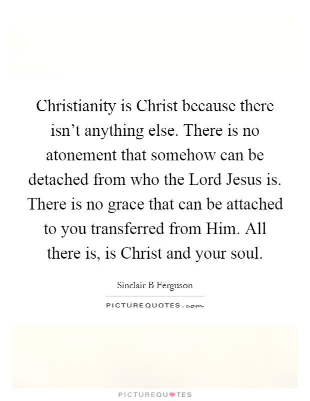 Christianity is Christ because there isn't anything else. There is no atonement that somehow can be detached from who the Lord Jesus is. There is no grace that can be attached to you transferred from Him. All there is, is Christ and your soul Picture Quote #1