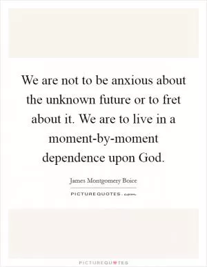 We are not to be anxious about the unknown future or to fret about it. We are to live in a moment-by-moment dependence upon God Picture Quote #1