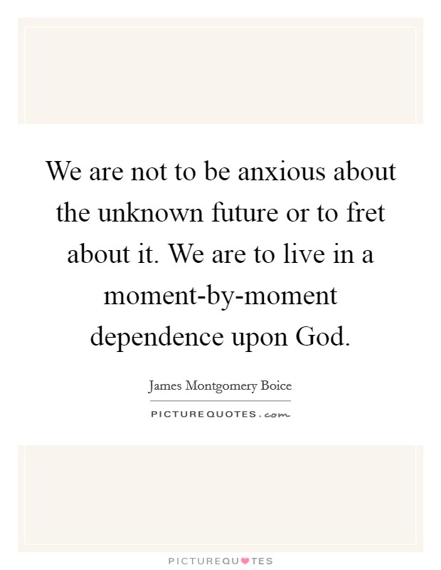 We are not to be anxious about the unknown future or to fret about it. We are to live in a moment-by-moment dependence upon God Picture Quote #1