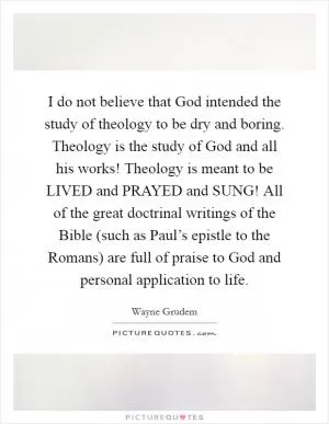 I do not believe that God intended the study of theology to be dry and boring. Theology is the study of God and all his works! Theology is meant to be LIVED and PRAYED and SUNG! All of the great doctrinal writings of the Bible (such as Paul’s epistle to the Romans) are full of praise to God and personal application to life Picture Quote #1