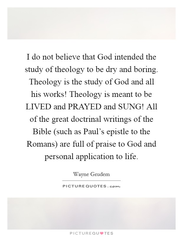 I do not believe that God intended the study of theology to be dry and boring. Theology is the study of God and all his works! Theology is meant to be LIVED and PRAYED and SUNG! All of the great doctrinal writings of the Bible (such as Paul's epistle to the Romans) are full of praise to God and personal application to life Picture Quote #1