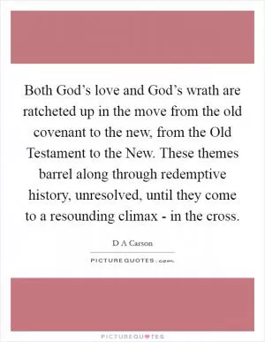 Both God’s love and God’s wrath are ratcheted up in the move from the old covenant to the new, from the Old Testament to the New. These themes barrel along through redemptive history, unresolved, until they come to a resounding climax - in the cross Picture Quote #1