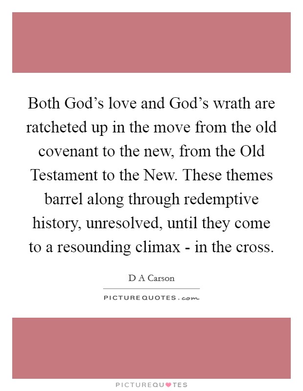 Both God's love and God's wrath are ratcheted up in the move from the old covenant to the new, from the Old Testament to the New. These themes barrel along through redemptive history, unresolved, until they come to a resounding climax - in the cross Picture Quote #1