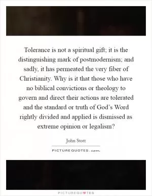 Tolerance is not a spiritual gift; it is the distinguishing mark of postmodernism; and sadly, it has permeated the very fiber of Christianity. Why is it that those who have no biblical convictions or theology to govern and direct their actions are tolerated and the standard or truth of God’s Word rightly divided and applied is dismissed as extreme opinion or legalism? Picture Quote #1