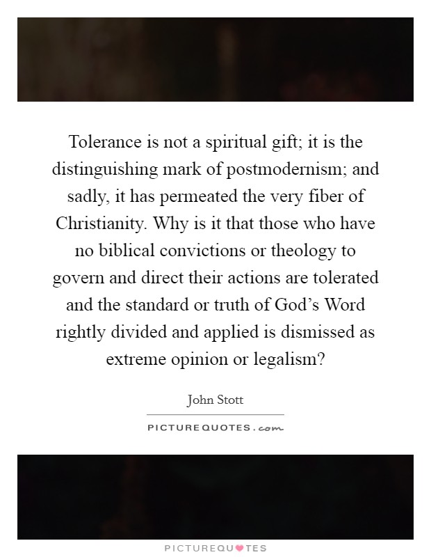 Tolerance is not a spiritual gift; it is the distinguishing mark of postmodernism; and sadly, it has permeated the very fiber of Christianity. Why is it that those who have no biblical convictions or theology to govern and direct their actions are tolerated and the standard or truth of God's Word rightly divided and applied is dismissed as extreme opinion or legalism? Picture Quote #1