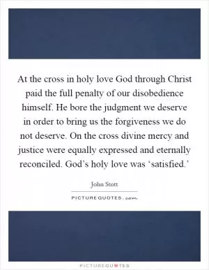 At the cross in holy love God through Christ paid the full penalty of our disobedience himself. He bore the judgment we deserve in order to bring us the forgiveness we do not deserve. On the cross divine mercy and justice were equally expressed and eternally reconciled. God’s holy love was ‘satisfied.’ Picture Quote #1