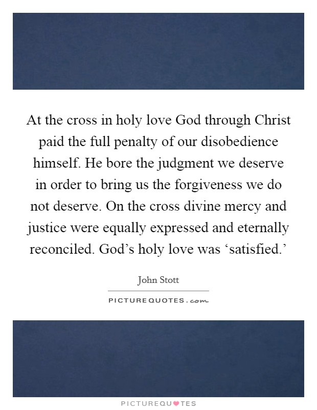 At the cross in holy love God through Christ paid the full penalty of our disobedience himself. He bore the judgment we deserve in order to bring us the forgiveness we do not deserve. On the cross divine mercy and justice were equally expressed and eternally reconciled. God's holy love was ‘satisfied.' Picture Quote #1