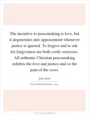 The incentive to peacemaking is love, but it degenerates into appeasement whenever justice is ignored. To forgive and to ask for forgiveness are both costly exercises. All authentic Christian peacemaking exhibits the love and justice-and so the pain-of the cross Picture Quote #1