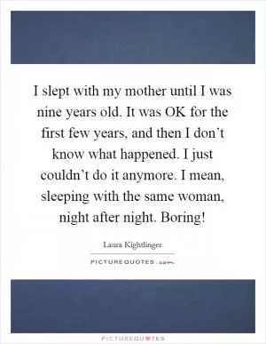 I slept with my mother until I was nine years old. It was OK for the first few years, and then I don’t know what happened. I just couldn’t do it anymore. I mean, sleeping with the same woman, night after night. Boring! Picture Quote #1