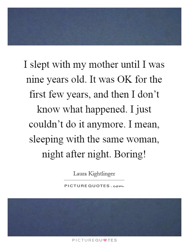 I slept with my mother until I was nine years old. It was OK for the first few years, and then I don't know what happened. I just couldn't do it anymore. I mean, sleeping with the same woman, night after night. Boring! Picture Quote #1