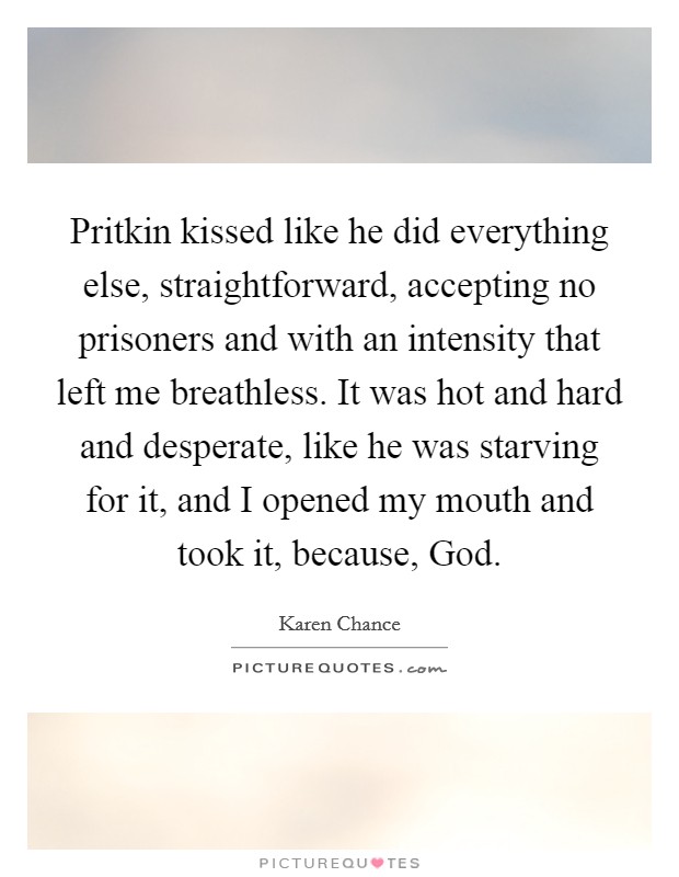 Pritkin kissed like he did everything else, straightforward, accepting no prisoners and with an intensity that left me breathless. It was hot and hard and desperate, like he was starving for it, and I opened my mouth and took it, because, God Picture Quote #1