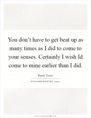 You don’t have to get beat up as many times as I did to come to your senses. Certainly I wish Id come to mine earlier than I did Picture Quote #1