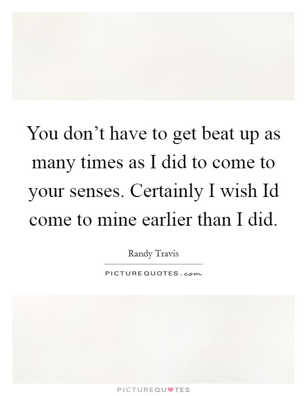 You don't have to get beat up as many times as I did to come to your senses. Certainly I wish Id come to mine earlier than I did Picture Quote #1