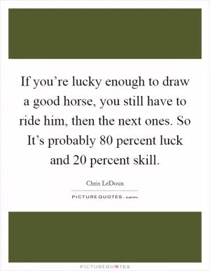If you’re lucky enough to draw a good horse, you still have to ride him, then the next ones. So It’s probably 80 percent luck and 20 percent skill Picture Quote #1