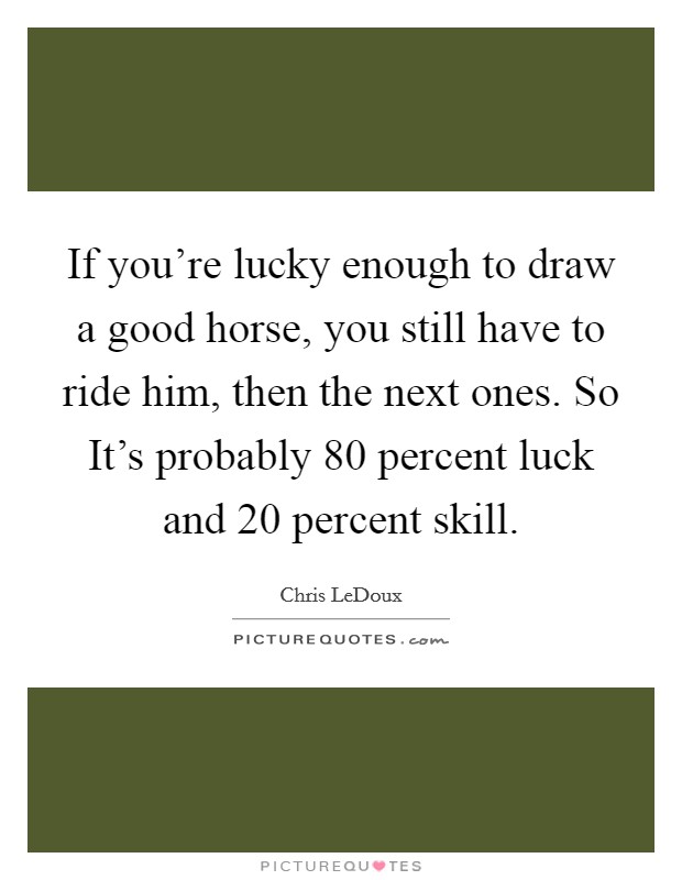 If you're lucky enough to draw a good horse, you still have to ride him, then the next ones. So It's probably 80 percent luck and 20 percent skill Picture Quote #1