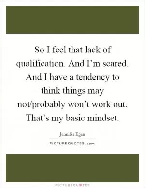 So I feel that lack of qualification. And I’m scared. And I have a tendency to think things may not/probably won’t work out. That’s my basic mindset Picture Quote #1