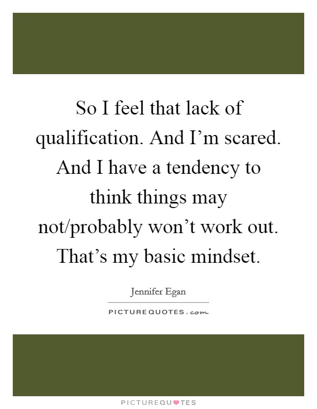 So I feel that lack of qualification. And I'm scared. And I have a tendency to think things may not/probably won't work out. That's my basic mindset Picture Quote #1