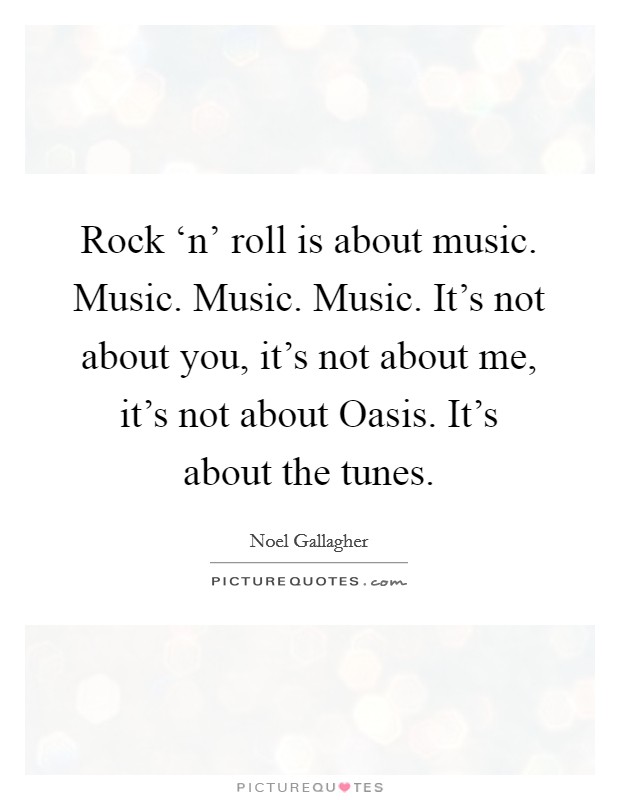 Rock ‘n' roll is about music. Music. Music. Music. It's not about you, it's not about me, it's not about Oasis. It's about the tunes Picture Quote #1