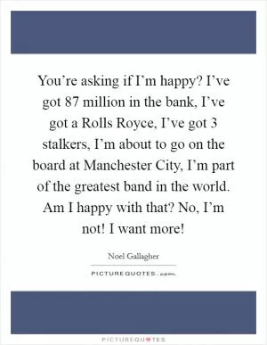 You’re asking if I’m happy? I’ve got 87 million in the bank, I’ve got a Rolls Royce, I’ve got 3 stalkers, I’m about to go on the board at Manchester City, I’m part of the greatest band in the world. Am I happy with that? No, I’m not! I want more! Picture Quote #1