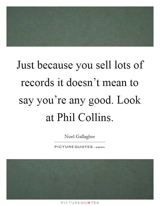 Just because you sell lots of records it doesn't mean to say you're any good. Look at Phil Collins Picture Quote #1