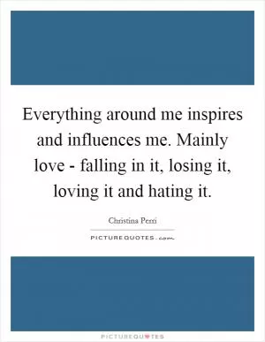 Everything around me inspires and influences me. Mainly love - falling in it, losing it, loving it and hating it Picture Quote #1