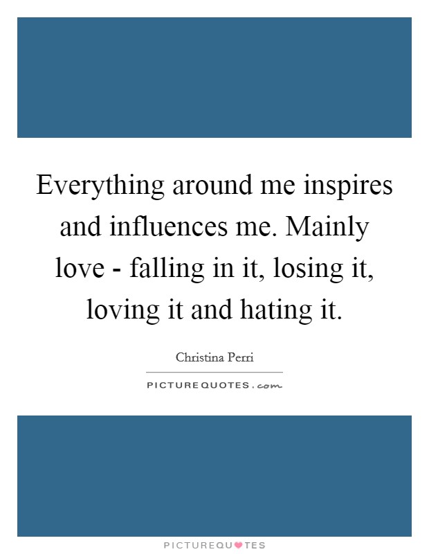 Everything around me inspires and influences me. Mainly love - falling in it, losing it, loving it and hating it Picture Quote #1