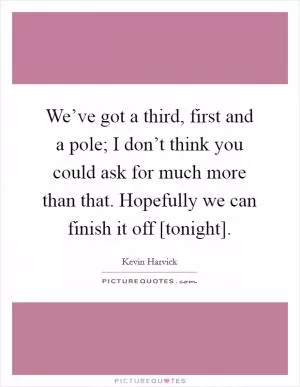 We’ve got a third, first and a pole; I don’t think you could ask for much more than that. Hopefully we can finish it off [tonight] Picture Quote #1