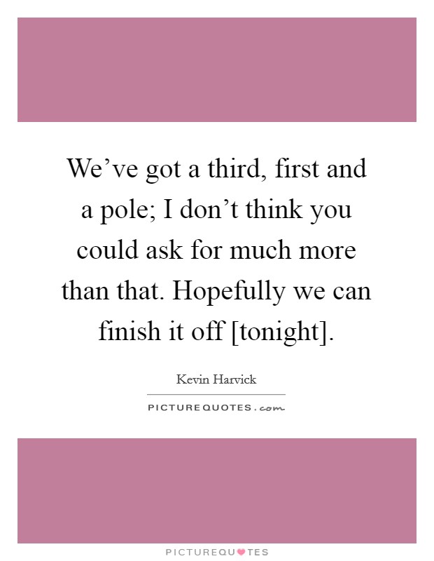 We've got a third, first and a pole; I don't think you could ask for much more than that. Hopefully we can finish it off [tonight] Picture Quote #1