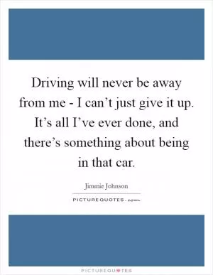 Driving will never be away from me - I can’t just give it up. It’s all I’ve ever done, and there’s something about being in that car Picture Quote #1