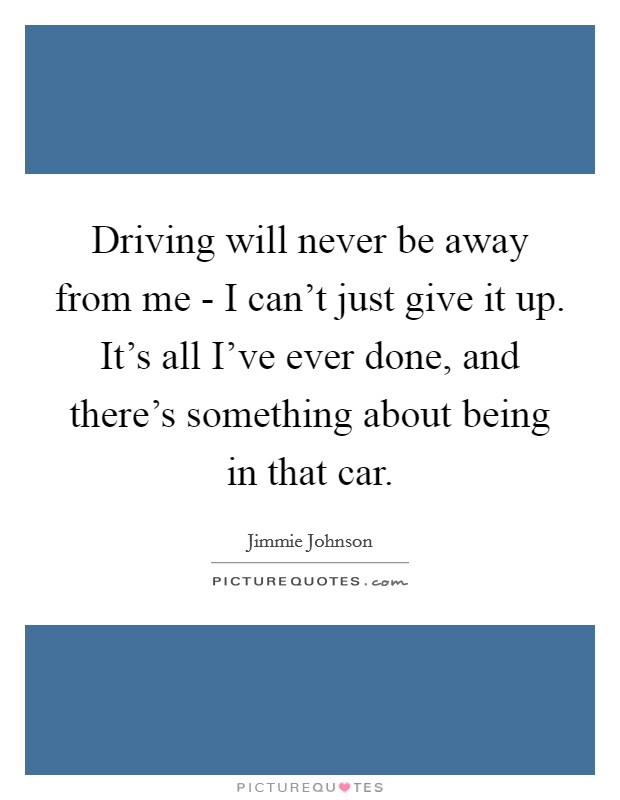 Driving will never be away from me - I can't just give it up. It's all I've ever done, and there's something about being in that car Picture Quote #1