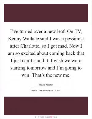 I’ve turned over a new leaf. On TV, Kenny Wallace said I was a pessimist after Charlotte, so I got mad. Now I am so excited about coming back that I just can’t stand it. I wish we were starting tomorrow and I’m going to win! That’s the new me Picture Quote #1