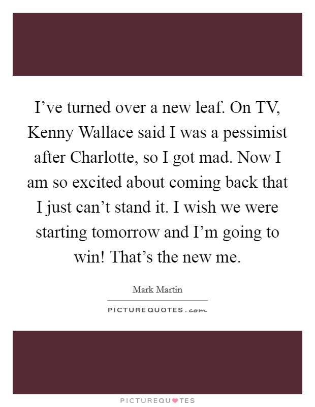 I've turned over a new leaf. On TV, Kenny Wallace said I was a pessimist after Charlotte, so I got mad. Now I am so excited about coming back that I just can't stand it. I wish we were starting tomorrow and I'm going to win! That's the new me Picture Quote #1