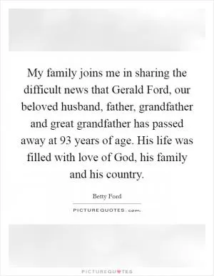 My family joins me in sharing the difficult news that Gerald Ford, our beloved husband, father, grandfather and great grandfather has passed away at 93 years of age. His life was filled with love of God, his family and his country Picture Quote #1