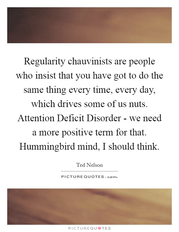 Regularity chauvinists are people who insist that you have got to do the same thing every time, every day, which drives some of us nuts. Attention Deficit Disorder - we need a more positive term for that. Hummingbird mind, I should think Picture Quote #1