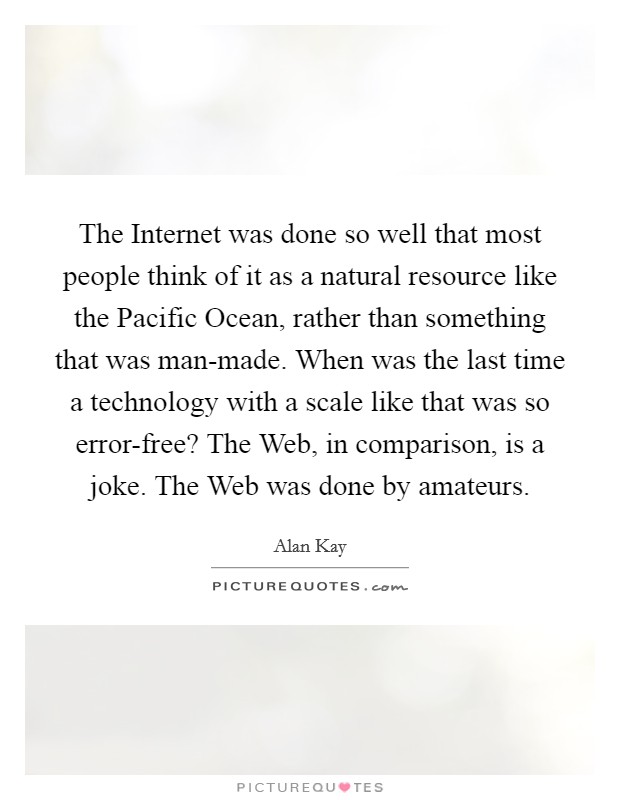 The Internet was done so well that most people think of it as a natural resource like the Pacific Ocean, rather than something that was man-made. When was the last time a technology with a scale like that was so error-free? The Web, in comparison, is a joke. The Web was done by amateurs Picture Quote #1