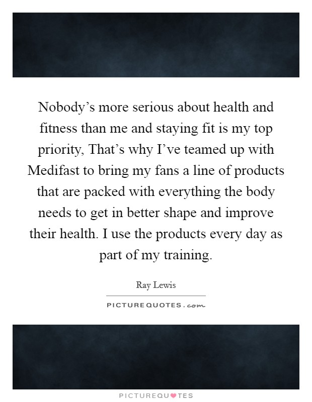 Nobody's more serious about health and fitness than me and staying fit is my top priority, That's why I've teamed up with Medifast to bring my fans a line of products that are packed with everything the body needs to get in better shape and improve their health. I use the products every day as part of my training Picture Quote #1