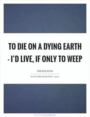 To die on a dying Earth - I’d live, if only to weep Picture Quote #1