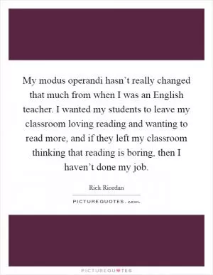 My modus operandi hasn’t really changed that much from when I was an English teacher. I wanted my students to leave my classroom loving reading and wanting to read more, and if they left my classroom thinking that reading is boring, then I haven’t done my job Picture Quote #1