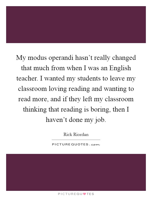 My modus operandi hasn't really changed that much from when I was an English teacher. I wanted my students to leave my classroom loving reading and wanting to read more, and if they left my classroom thinking that reading is boring, then I haven't done my job Picture Quote #1