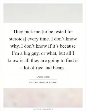 They pick me [to be tested for steroids] every time. I don’t know why. I don’t know if it’s because I’m a big guy, or what, but all I know is all they are going to find is a lot of rice and beans Picture Quote #1