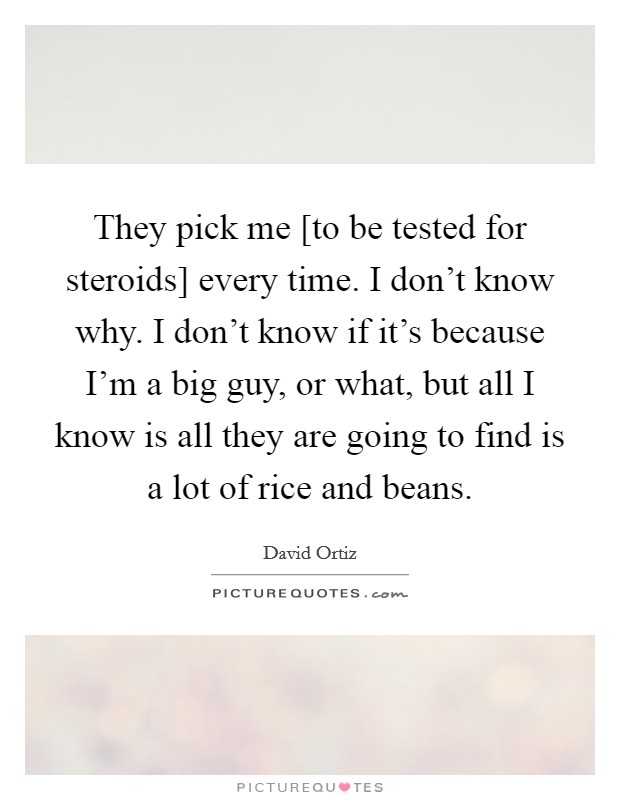 They pick me [to be tested for steroids] every time. I don't know why. I don't know if it's because I'm a big guy, or what, but all I know is all they are going to find is a lot of rice and beans Picture Quote #1