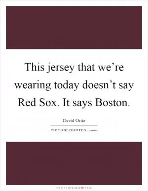 This jersey that we’re wearing today doesn’t say Red Sox. It says Boston Picture Quote #1