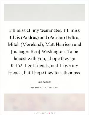 I’ll miss all my teammates. I’ll miss Elvis (Andrus) and (Adrian) Beltre, Mitch (Moreland), Matt Harrison and [manager Ron] Washington. To be honest with you, I hope they go 0-162. I got friends, and I love my friends, but I hope they lose their ass Picture Quote #1